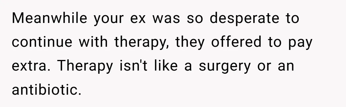 Meanwhile your ex was so desperate to continue with therapy, they offered to pay extra. Therapy isn't like a surgery or an antibiotic.