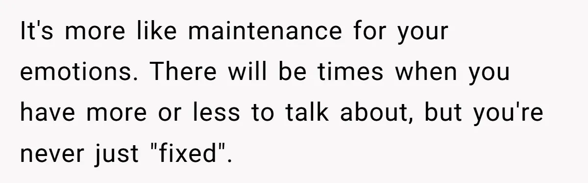 It's more like maintenance for your emotions. There will be times when you have more or less to talk about, but you're never just "fixed".