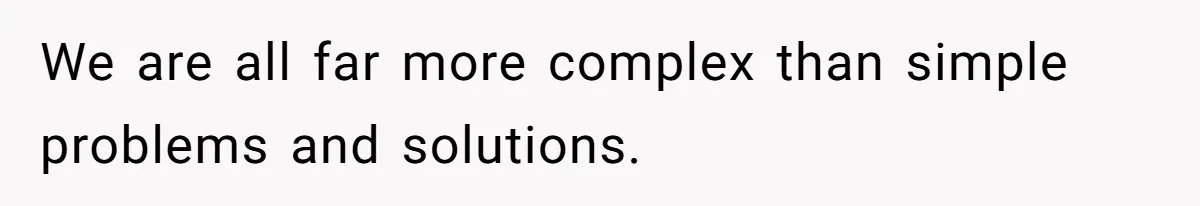 We are all far more complex than simple problems and solutions.