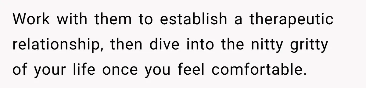 Work with them to establish a therapeutic relationship, then dive into the nitty gritty of your life once you feel comfortable.