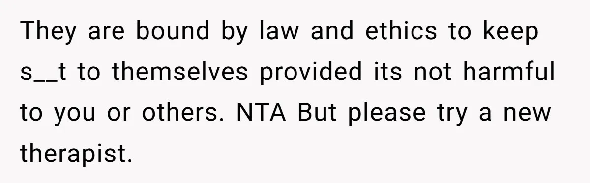 They are bound by law and ethics to keep s__t to themselves provided its not harmful to you or others. NTA But please try a new therapist.
