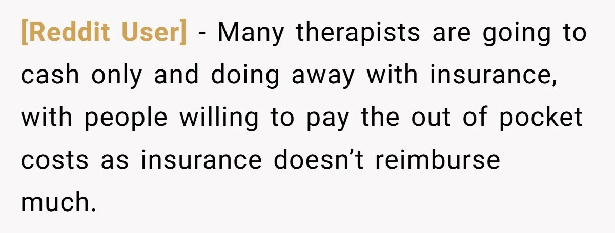 [Reddit User] − Many therapists are going to cash only and doing away with insurance, with people willing to pay the out of pocket costs as insurance doesn’t reimburse much.