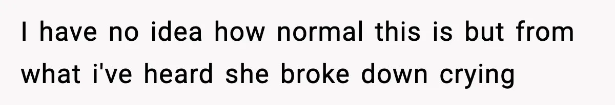 I have no idea how normal this is but from what i've heard she broke down crying