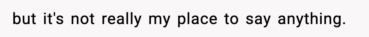 but it's not really my place to say anything.