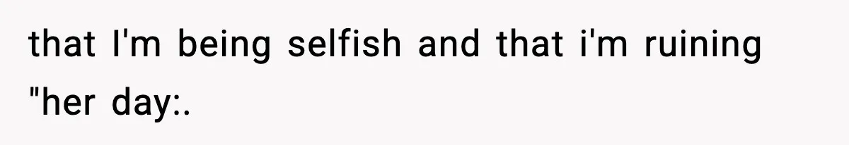 that I'm being selfish and that i'm ruining "her day:.