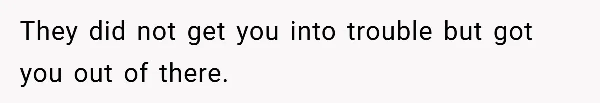 They did not get you into trouble but got you out of there.
