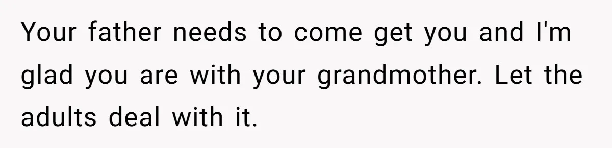 Your father needs to come get you and I'm glad you are with your grandmother. Let the adults deal with it.