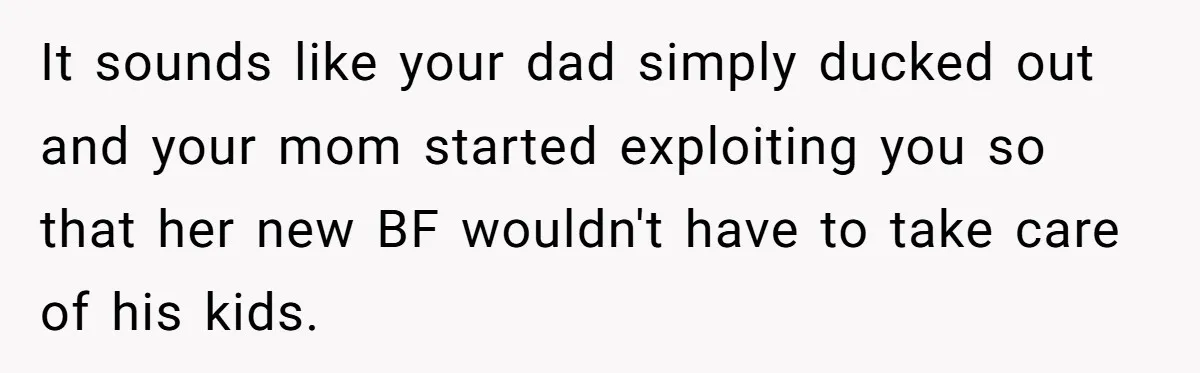It sounds like your dad simply ducked out and your mom started exploiting you so that her new BF wouldn't have to take care of his kids.