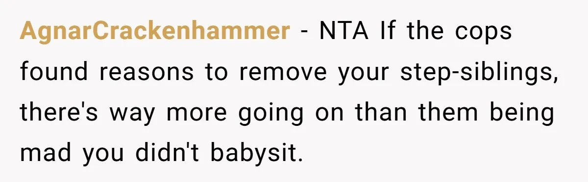 AgnarCrackenhammer - NTA If the cops found reasons to remove your step-siblings, there's way more going on than them being mad you didn't babysit.
