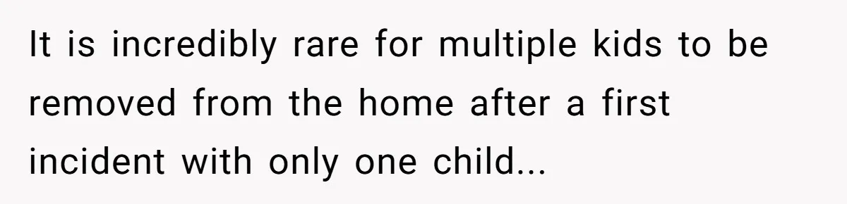 It is incredibly rare for multiple kids to be removed from the home after a first incident with only one child...