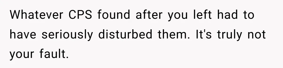 Whatever CPS found after you left had to have seriously disturbed them. It's truly not your fault.
