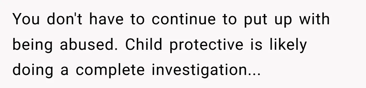 You don't have to continue to put up with being abused. Child protective is likely doing a complete investigation...