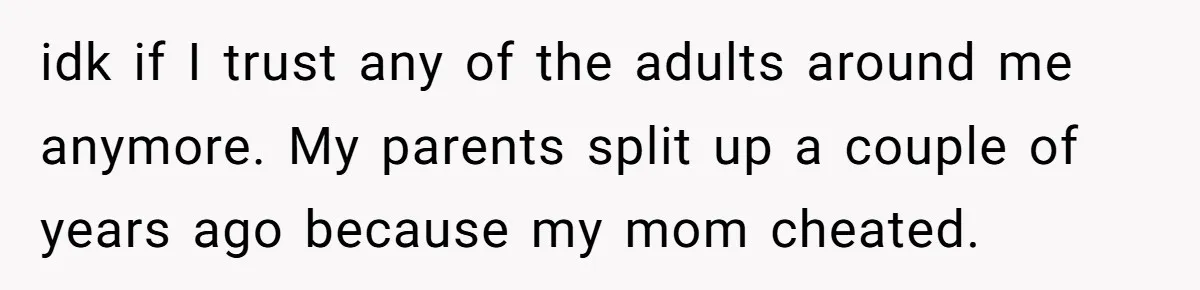 idk if I trust any of the adults around me anymore. My parents split up a couple of years ago because my mom cheated.