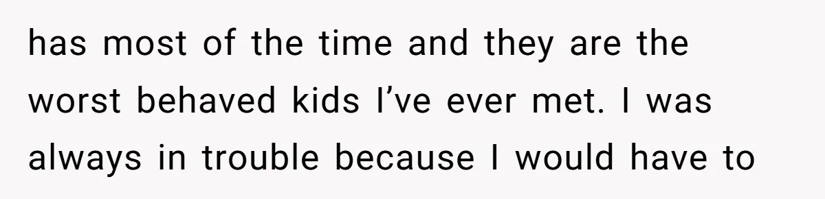 has most of the time and they are the worst behaved kids I’ve ever met. I was always in trouble because I would have to