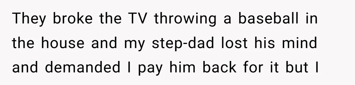 They broke the TV throwing a baseball in the house and my step-dad lost his mind and demanded I pay him back for it but I