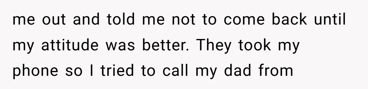 me out and told me not to come back until my attitude was better. They took my phone so I tried to call my dad from