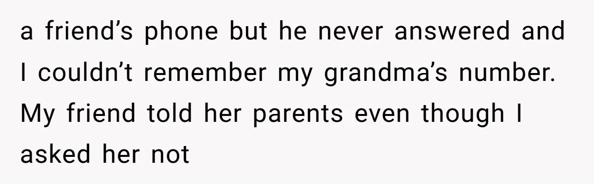a friend’s phone but he never answered and I couldn’t remember my grandma’s number. My friend told her parents even though I asked her not