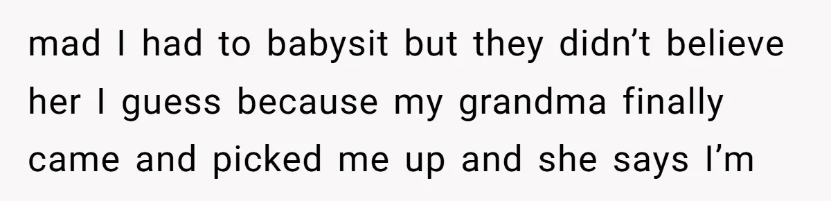 mad I had to babysit but they didn’t believe her I guess because my grandma finally came and picked me up and she says I’m