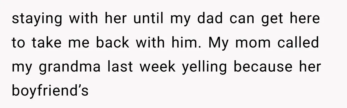 staying with her until my dad can get here to take me back with him. My mom called my grandma last week yelling because her boyfriend’s
