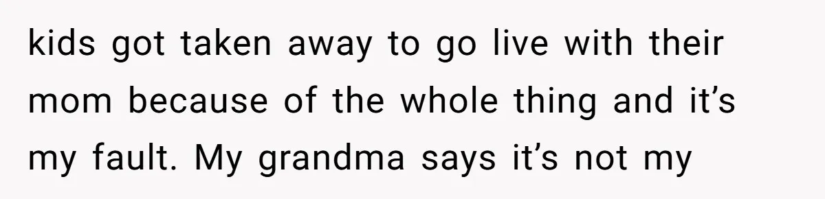 kids got taken away to go live with their mom because of the whole thing and it’s my fault. My grandma says it’s not my