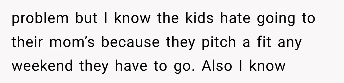 problem but I know the kids hate going to their mom’s because they pitch a fit any weekend they have to go. Also I know