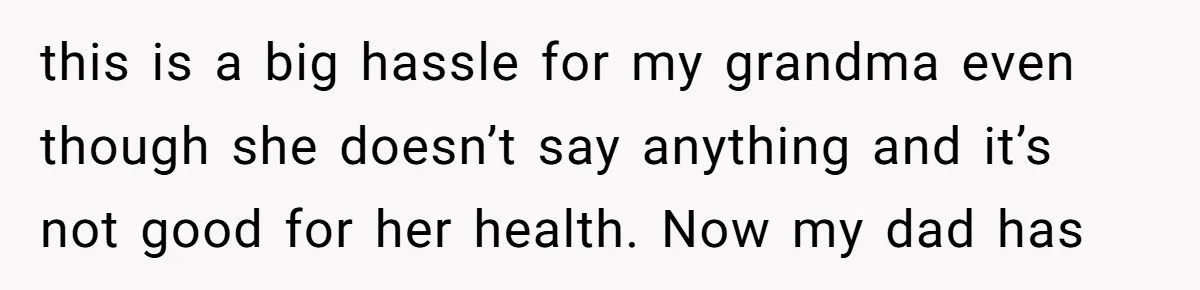 this is a big hassle for my grandma even though she doesn’t say anything and it’s not good for her health. Now my dad has