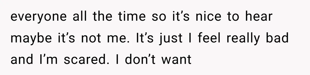 everyone all the time so it’s nice to hear maybe it’s not me. It’s just I feel really bad and I’m scared. I don’t want