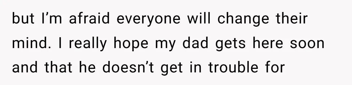 but I’m afraid everyone will change their mind. I really hope my dad gets here soon and that he doesn’t get in trouble for