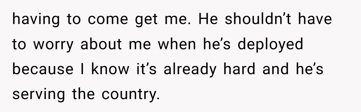 having to come get me. He shouldn’t have to worry about me when he’s deployed because I know it’s already hard and he’s serving the country.
