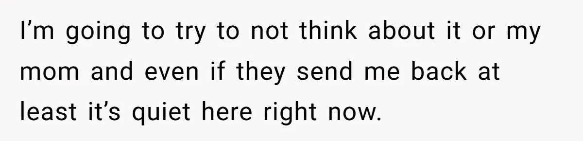 I’m going to try to not think about it or my mom and even if they send me back at least it’s quiet here right now.