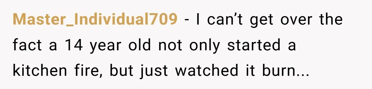 Master_Individual709 − I can’t get over the fact a 14 year old not only started a kitchen fire, but just watched it burn...