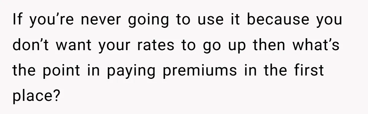 If you’re never going to use it because you don’t want your rates to go up then what’s the point in paying premiums in the first place?
