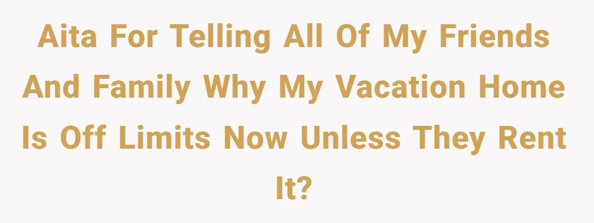 AITA for telling all of my friends and family why my vacation home is off limits now unless they rent it?