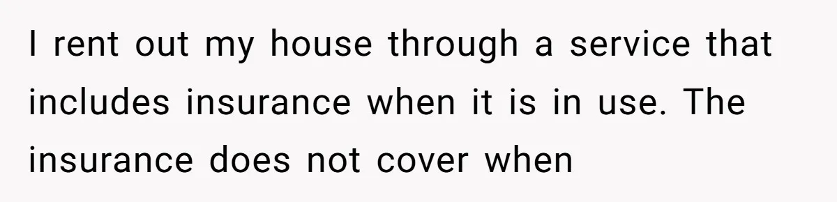 I rent out my house through a service that includes insurance when it is in use. The insurance does not cover when