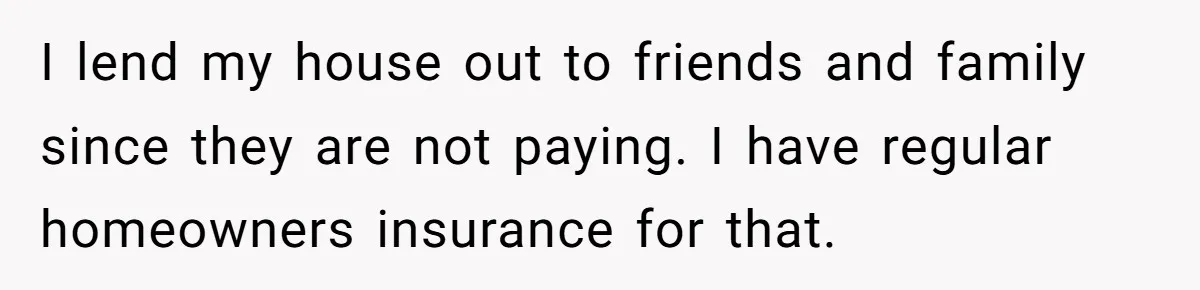 I lend my house out to friends and family since they are not paying. I have regular homeowners insurance for that.