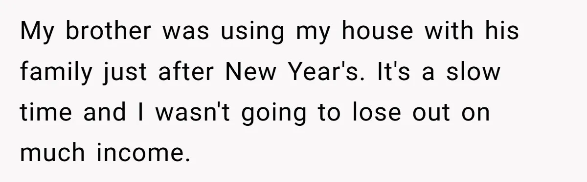 My brother was using my house with his family just after New Year's. It's a slow time and I wasn't going to lose out on much income.