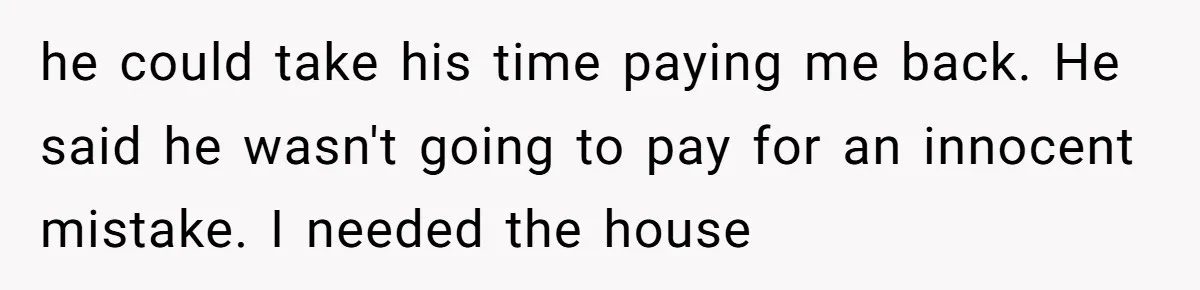 he could take his time paying me back. He said he wasn't going to pay for an innocent mistake. I needed the house