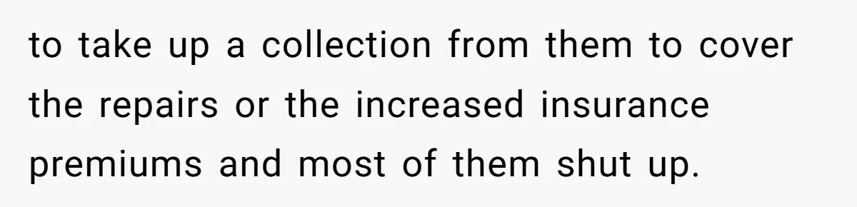 to take up a collection from them to cover the repairs or the increased insurance premiums and most of them shut up.