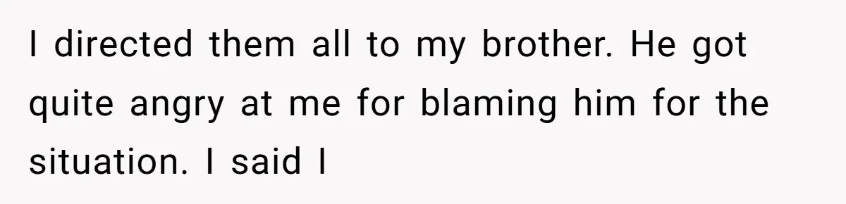 I directed them all to my brother. He got quite angry at me for blaming him for the situation. I said I