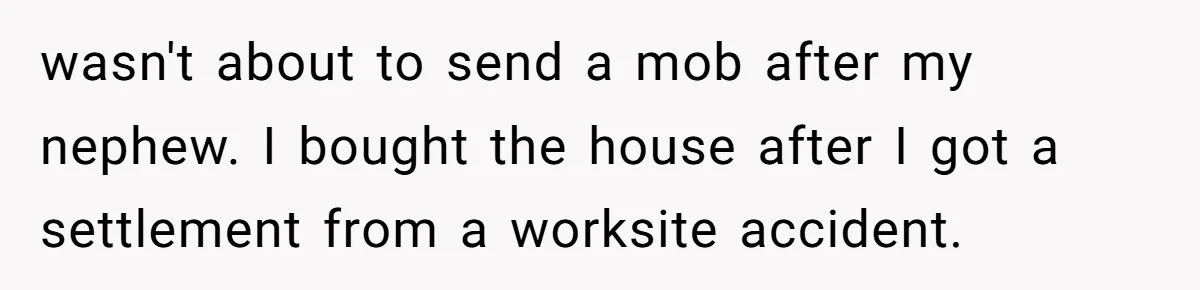 wasn't about to send a mob after my nephew. I bought the house after I got a settlement from a worksite accident.