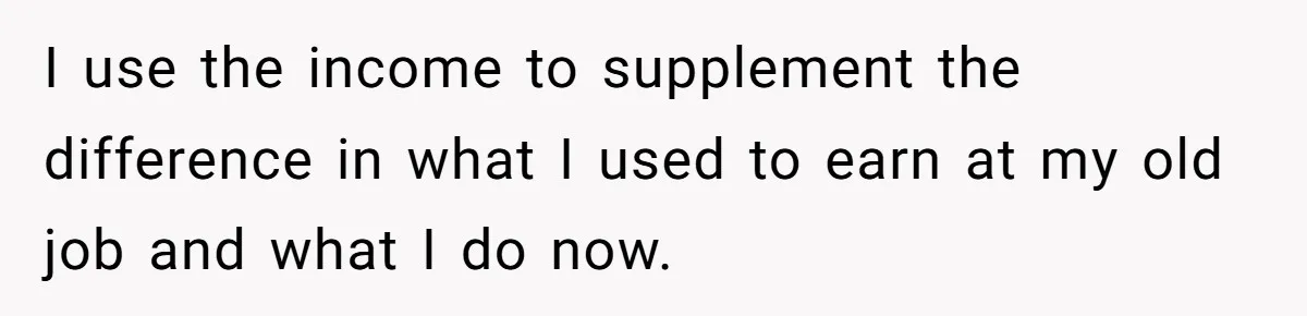 I use the income to supplement the difference in what I used to earn at my old job and what I do now.