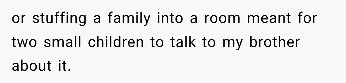 or stuffing a family into a room meant for two small children to talk to my brother about it.