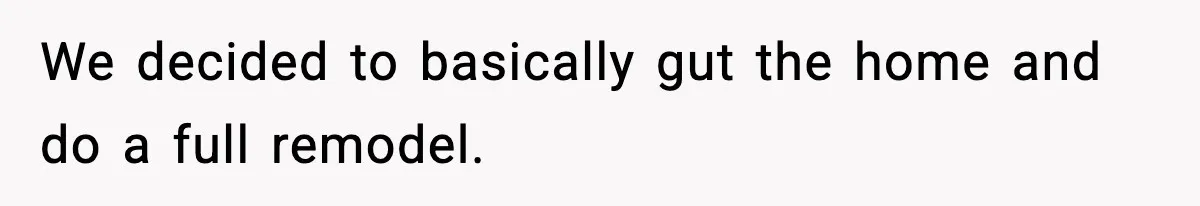 We decided to basically gut the home and do a full remodel.