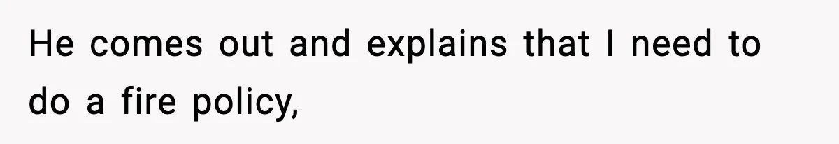 He comes out and explains that I need to do a fire policy,