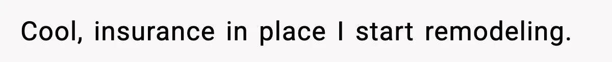 Cool, insurance in place I start remodeling.