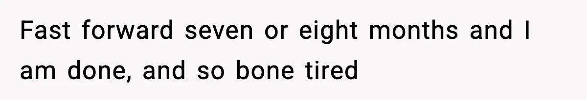 Fast forward seven or eight months and I am done, and so bone tired