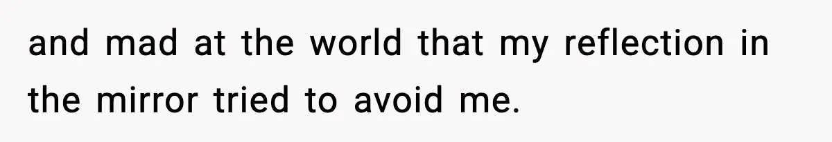 and mad at the world that my reflection in the mirror tried to avoid me.