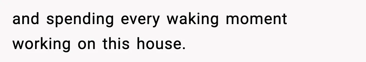 and spending every waking moment working on this house.