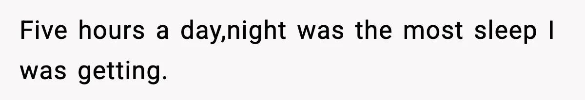 Five hours a day,night was the most sleep I was getting.