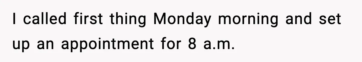 I called first thing Monday morning and set up an appointment for 8 a.m.